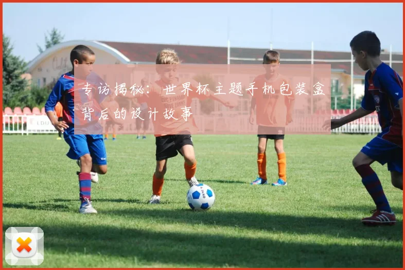 专访揭秘：世界杯主题手机包装盒背后的设计故事