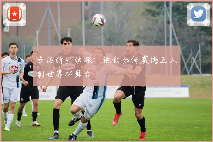 专访新兴劲旅：他们如何震撼五人制世界杯舞台
