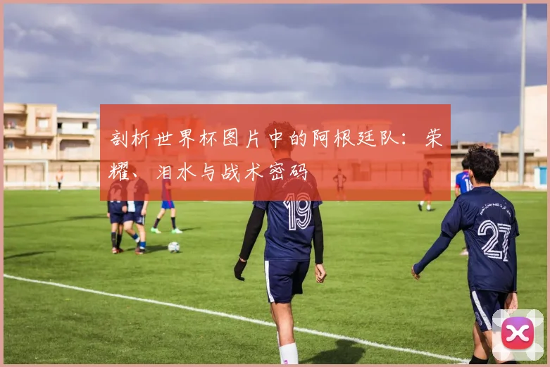 剖析世界杯图片中的阿根廷队:荣耀、泪水与战术密码