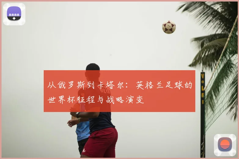从俄罗斯到卡塔尔:英格兰足球的世界杯征程与战略演变