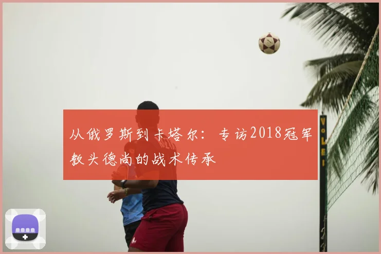 从俄罗斯到卡塔尔:专访2018冠军教头德尚的战术传承