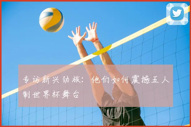 专访新兴劲旅：他们如何震撼五人制世界杯舞台
