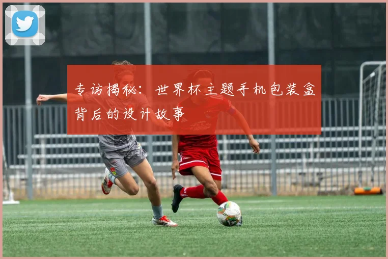 专访揭秘：世界杯主题手机包装盒背后的设计故事