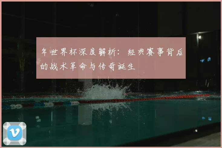 年世界杯深度解析：经典赛事背后的战术革命与传奇诞生