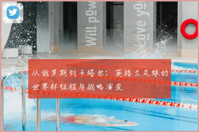 从俄罗斯到卡塔尔:英格兰足球的世界杯征程与战略演变