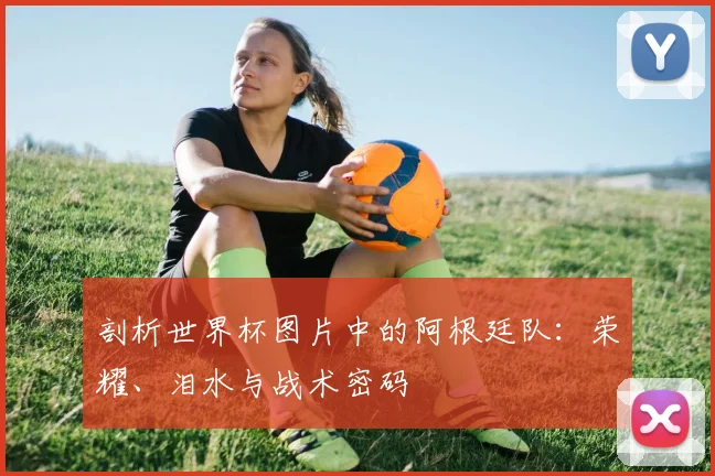 剖析世界杯图片中的阿根廷队:荣耀、泪水与战术密码