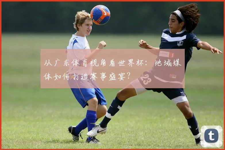 从广东体育视角看世界杯：地域媒体如何打造赛事盛宴？