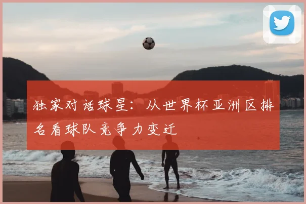 独家对话球星:从世界杯亚洲区排名看球队竞争力变迁