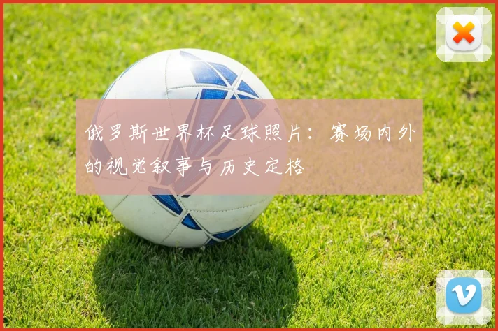 俄罗斯世界杯足球照片：赛场内外的视觉叙事与历史定格